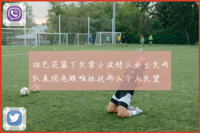 祖巴茨篮下失常小波特三分全失两队表现亮眼唯独这两人令人失望
