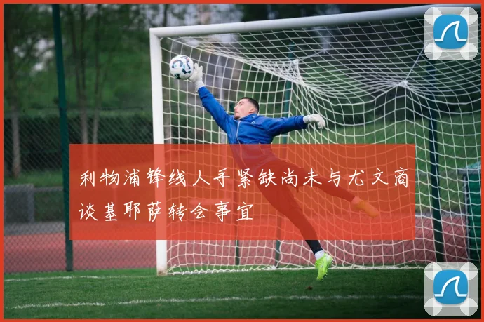 利物浦锋线人手紧缺尚未与尤文商谈基耶萨转会事宜