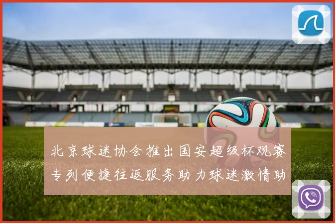 北京球迷协会推出国安超级杯观赛专列便捷往返服务助力球迷激情助阵