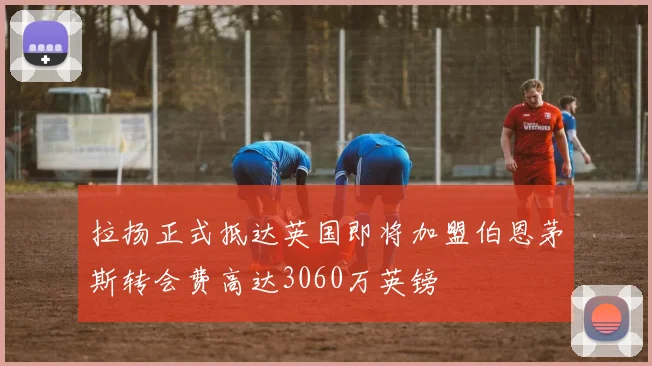 拉扬正式抵达英国即将加盟伯恩茅斯转会费高达3060万英镑